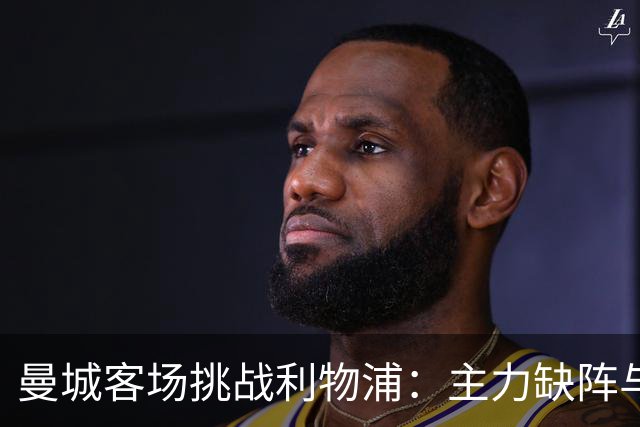 曼城客场挑战利物浦：主力缺阵与疲劳成悬念